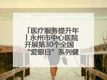 医疗服务提升年丨永州市中心医院开展第30个全国“爱眼日”系列健康促进活动