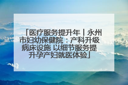 医疗服务提升年丨永州市妇幼保健院：产科升级病床设施 以细节服务提升孕产妇就医体验