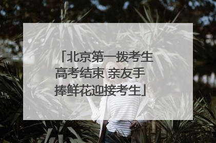 北京第一拨考生高考结束 亲友手捧鲜花迎接考生
