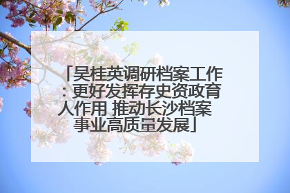 吴桂英调研档案工作：更好发挥存史资政育人作用 推动长沙档案事业高质量发展