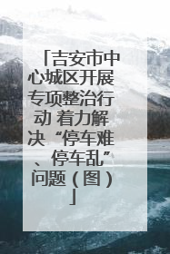 吉安市中心城区开展专项整治行动 着力解决“停车难、停车乱”问题（图）
