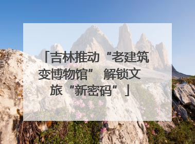 吉林推动“老建筑变博物馆” 解锁文旅“新密码”