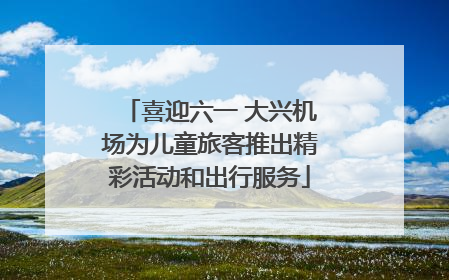 喜迎六一 大兴机场为儿童旅客推出精彩活动和出行服务