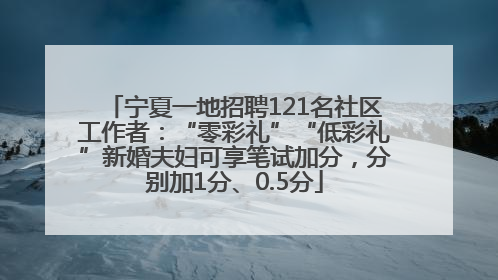 宁夏一地招聘121名社区工作者：“零彩礼”“低彩礼”新婚夫妇可享笔试加分，分别加1分、0.5分