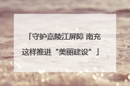 守护嘉陵江屏障 南充这样推进“美丽建设”