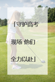 守护高考现场 他们全力以赴
