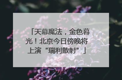 天幕魔法，金色暮光！北京今日傍晚将上演“瑞利散射”