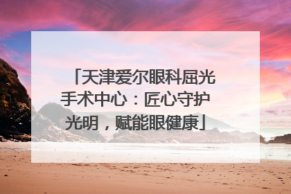 天津爱尔眼科屈光手术中心：匠心守护光明，赋能眼健康