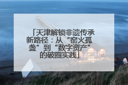 天津解锁非遗传承新路径：从“窑火孤盏”到“数字资产”的破圈实践