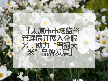 太原市市场监督管理局开展入企服务，助力“晋祠大米”品牌发展