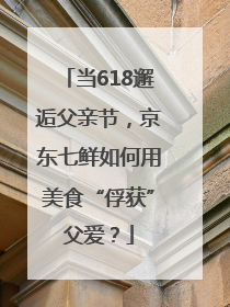 当618邂逅父亲节，京东七鲜如何用美食“俘获”父爱？