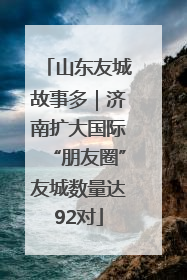 山东友城故事多｜济南扩大国际“朋友圈”友城数量达92对