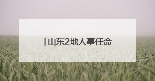 山东2地人事任命，涉县（区）长