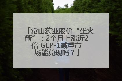 常山药业股价“坐火箭”：2个月上涨近2倍 GLP-1减重市场能兑现吗？