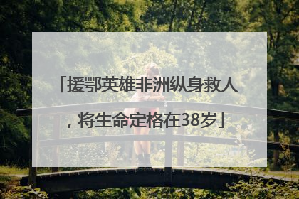 援鄂英雄非洲纵身救人，将生命定格在38岁