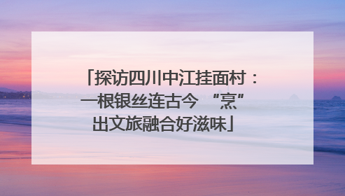 探访四川中江挂面村：一根银丝连古今 “烹”出文旅融合好滋味