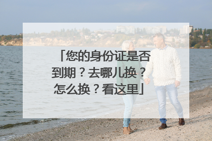 您的身份证是否到期？去哪儿换？怎么换？看这里
