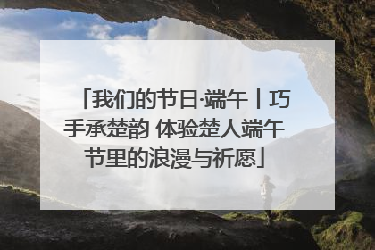 我们的节日·端午丨巧手承楚韵 体验楚人端午节里的浪漫与祈愿