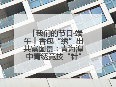 我们的节日·端午丨香包“绣”出共富图景：青海湟中青绣竞技“针”功夫点亮乡村