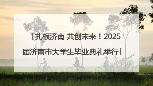 扎根济南 共创未来！2025届济南市大学生毕业典礼举行