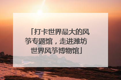 打卡世界最大的风筝专题馆，走进潍坊世界风筝博物馆