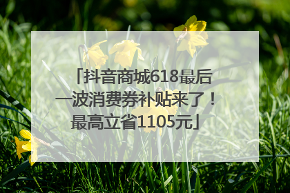 抖音商城618最后一波消费券补贴来了！最高立省1105元