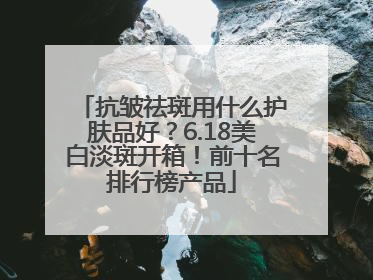 抗皱祛斑用什么护肤品好？6.18美白淡斑开箱！前十名排行榜产品