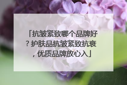 抗皱紧致哪个品牌好？护肤品抗皱紧致抗衰，优质品牌放心入