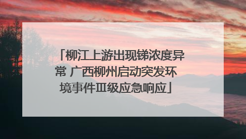 柳江上游出现锑浓度异常 广西柳州启动突发环境事件Ⅲ级应急响应