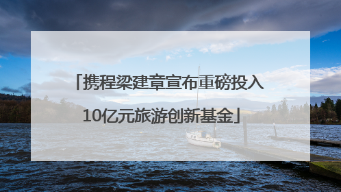携程梁建章宣布重磅投入10亿元旅游创新基金