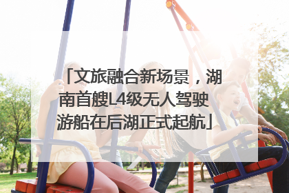 文旅融合新场景，湖南首艘L4级无人驾驶游船在后湖正式起航