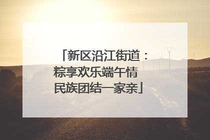新区沿江街道：粽享欢乐端午情 民族团结一家亲