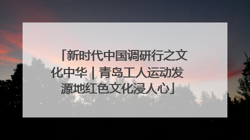 新时代中国调研行之文化中华｜青岛工人运动发源地红色文化浸人心