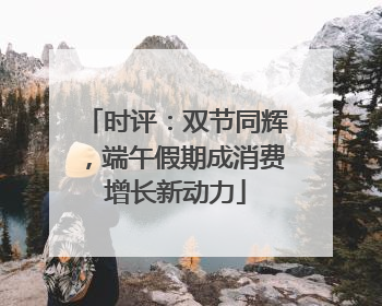 时评：双节同辉，端午假期成消费增长新动力