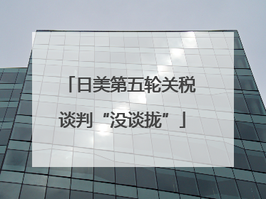 日美第五轮关税谈判“没谈拢”
