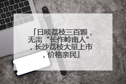 日啖荔枝三百颗，无需“长作岭南人”，长沙荔枝大量上市，价格亲民