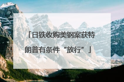 日铁收购美钢案获特朗普有条件“放行”