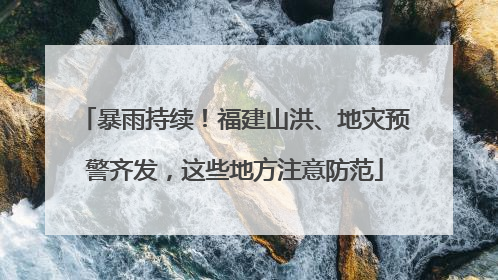 暴雨持续！福建山洪、地灾预警齐发，这些地方注意防范
