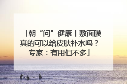 朝“问”健康丨敷面膜真的可以给皮肤补水吗？专家：有用但不多