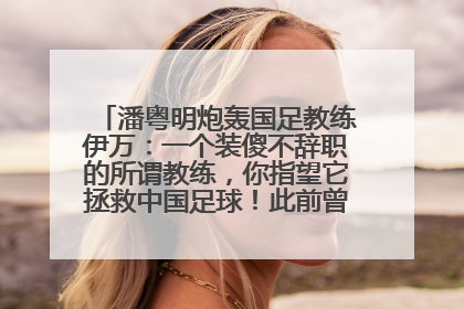 潘粤明炮轰国足教练伊万：一个装傻不辞职的所谓教练，你指望它拯救中国足球！此前曾多次发文评价国足