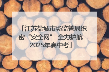 江苏盐城市场监管局织密“安全网” 全力护航2025年高中考