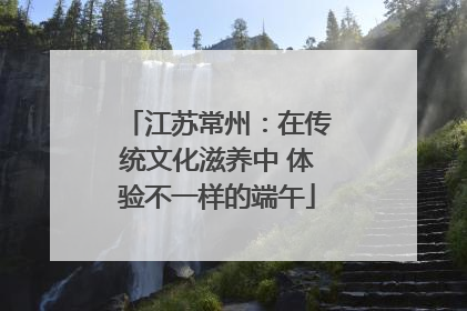 江苏常州：在传统文化滋养中 体验不一样的端午