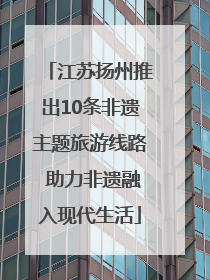 江苏扬州推出10条非遗主题旅游线路 助力非遗融入现代生活
