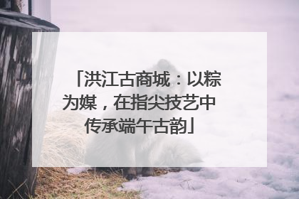 洪江古商城：以粽为媒，在指尖技艺中传承端午古韵