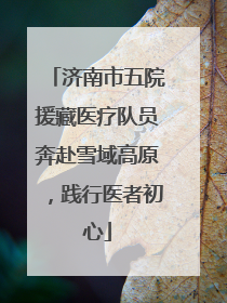 济南市五院援藏医疗队员奔赴雪域高原，践行医者初心