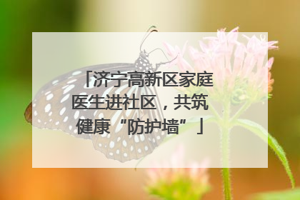 济宁高新区家庭医生进社区，共筑健康“防护墙”