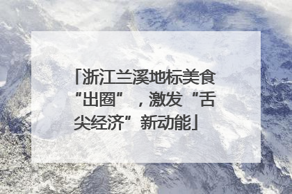 浙江兰溪地标美食“出圈”，激发“舌尖经济”新动能