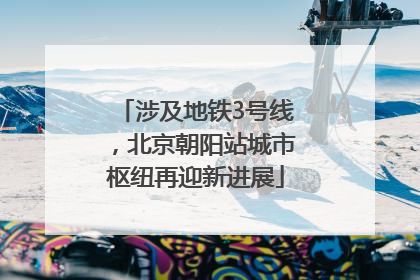 涉及地铁3号线，北京朝阳站城市枢纽再迎新进展