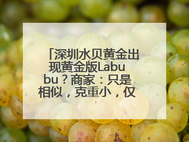 深圳水贝黄金出现黄金版Labubu？商家：只是相似，克重小，仅需几百元