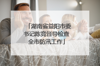 湖南省益阳市委书记陈竞督导检查全市防汛工作
